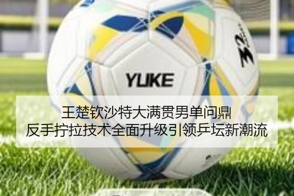 王楚钦沙特大满贯男单问鼎 反手拧拉技术全面升级引领乒坛新潮流