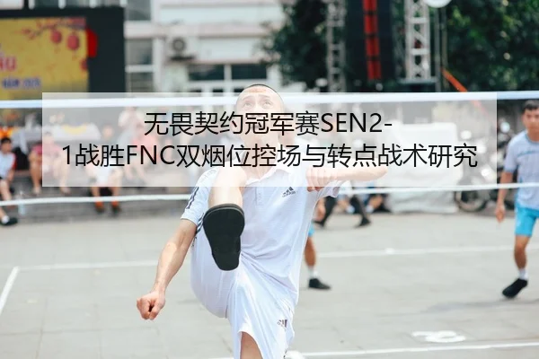 无畏契约冠军赛SEN2-1战胜FNC双烟位控场与转点战术研究